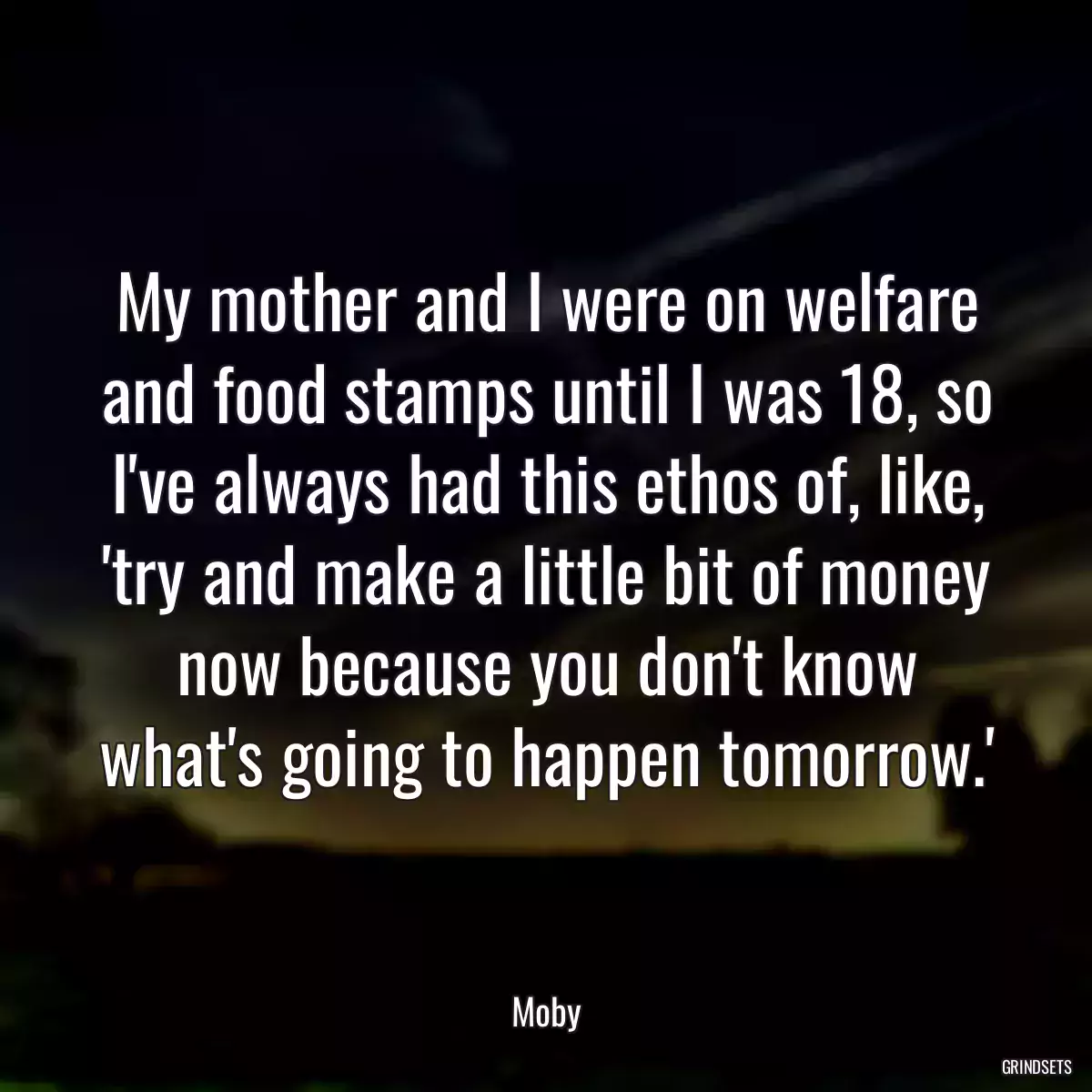 My mother and I were on welfare and food stamps until I was 18, so I\'ve always had this ethos of, like, \'try and make a little bit of money now because you don\'t know what\'s going to happen tomorrow.\'