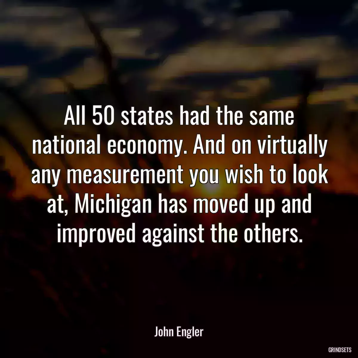 All 50 states had the same national economy. And on virtually any measurement you wish to look at, Michigan has moved up and improved against the others.