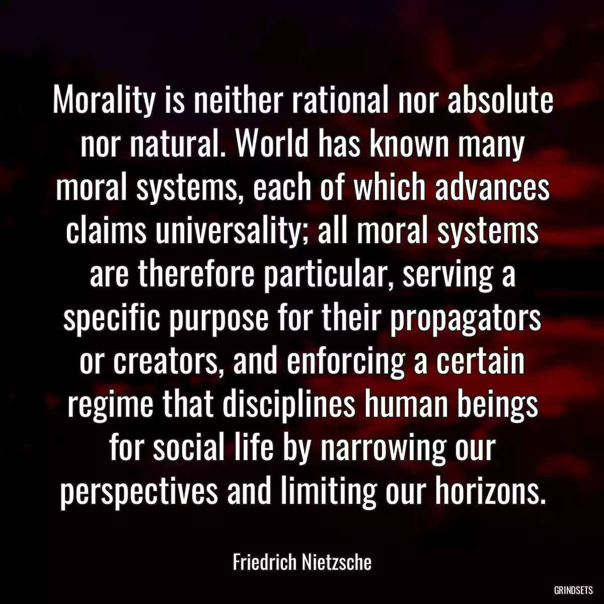 Morality is neither rational nor absolute nor natural. World has known many moral systems, each of which advances claims universality; all moral systems are therefore particular, serving a specific purpose for their propagators or creators, and enforcing a certain regime that disciplines human beings for social life by narrowing our perspectives and limiting our horizons.