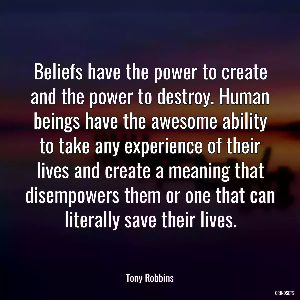 Beliefs have the power to create and the power to destroy. Human beings have the awesome ability to take any experience of their lives and create a meaning that disempowers them or one that can literally save their lives.