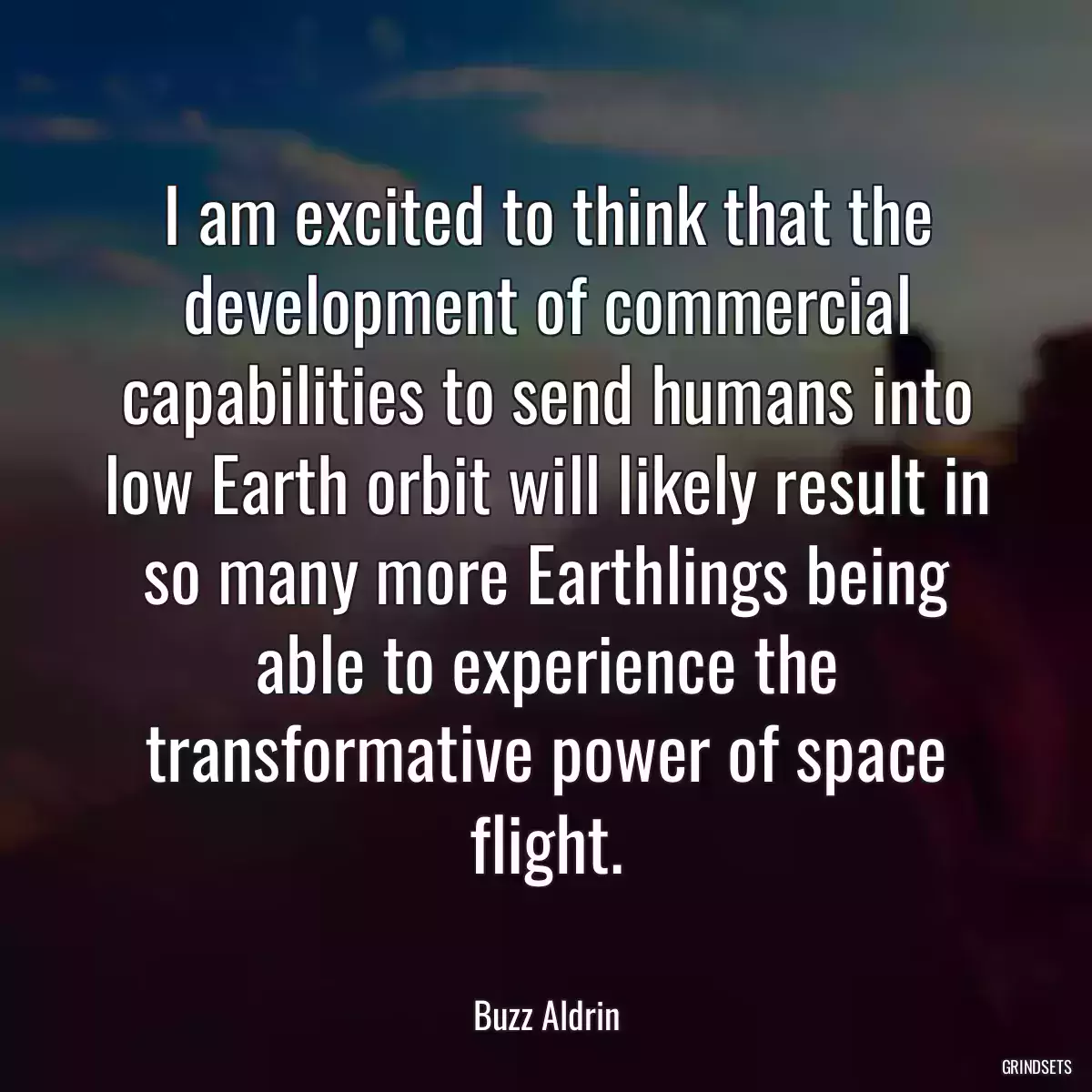 I am excited to think that the development of commercial capabilities to send humans into low Earth orbit will likely result in so many more Earthlings being able to experience the transformative power of space flight.