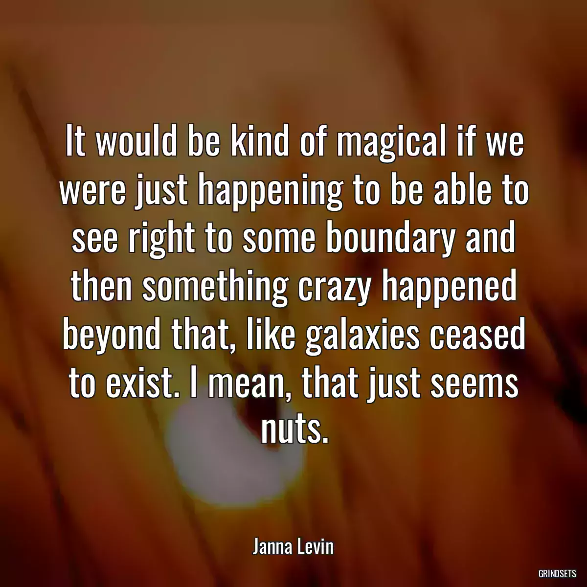 It would be kind of magical if we were just happening to be able to see right to some boundary and then something crazy happened beyond that, like galaxies ceased to exist. I mean, that just seems nuts.