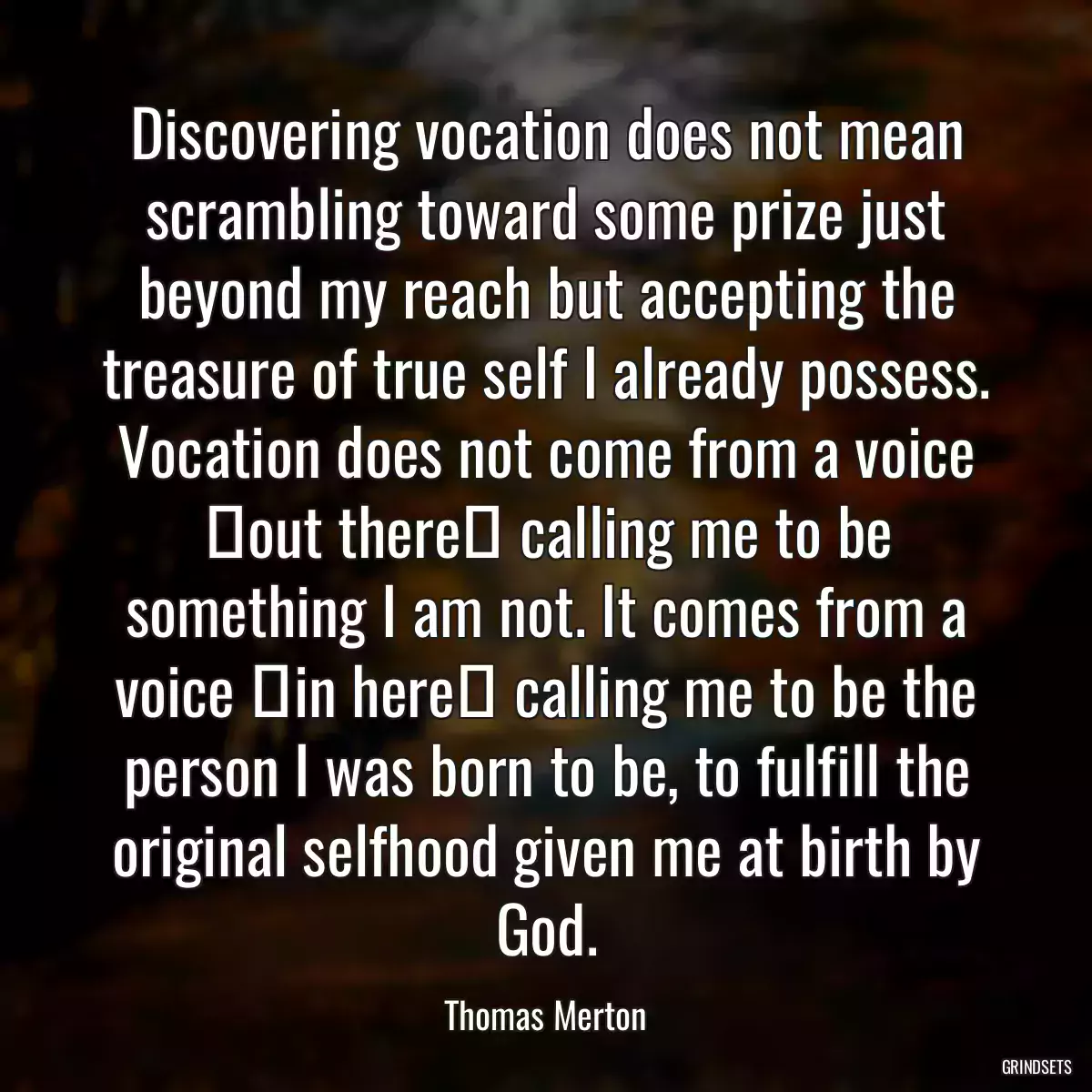 Discovering vocation does not mean scrambling toward some prize just beyond my reach but accepting the treasure of true self I already possess. Vocation does not come from a voice �out there� calling me to be something I am not. It comes from a voice �in here� calling me to be the person I was born to be, to fulfill the original selfhood given me at birth by God.