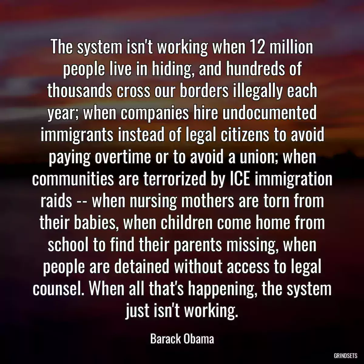 The system isn\'t working when 12 million people live in hiding, and hundreds of thousands cross our borders illegally each year; when companies hire undocumented immigrants instead of legal citizens to avoid paying overtime or to avoid a union; when communities are terrorized by ICE immigration raids -- when nursing mothers are torn from their babies, when children come home from school to find their parents missing, when people are detained without access to legal counsel. When all that\'s happening, the system just isn\'t working.