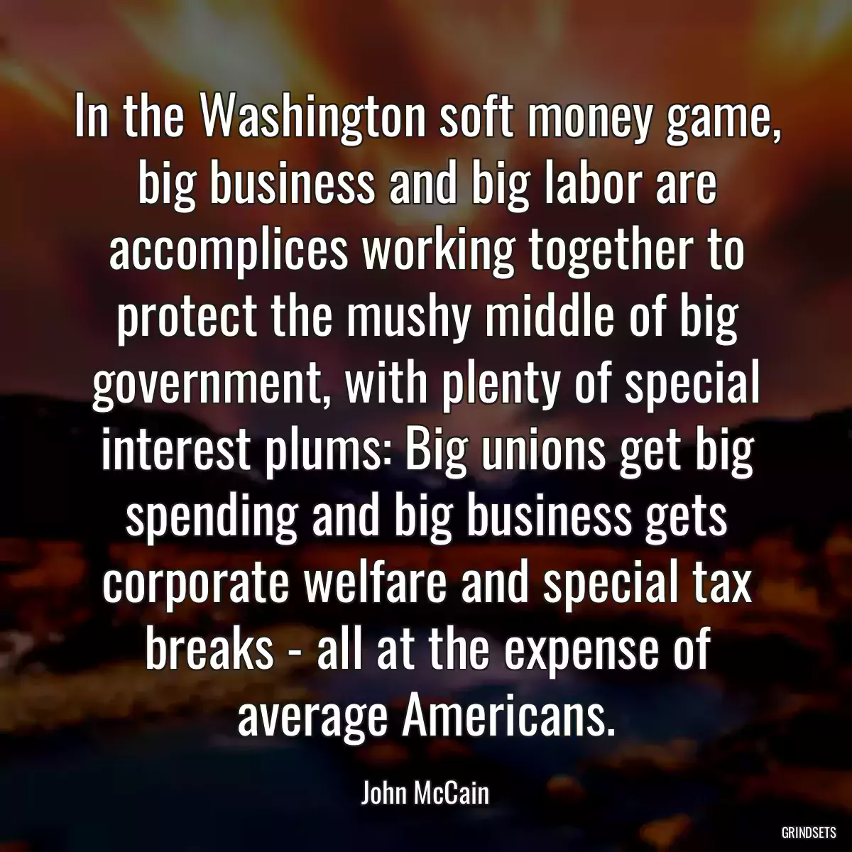 In the Washington soft money game, big business and big labor are accomplices working together to protect the mushy middle of big government, with plenty of special interest plums: Big unions get big spending and big business gets corporate welfare and special tax breaks - all at the expense of average Americans.