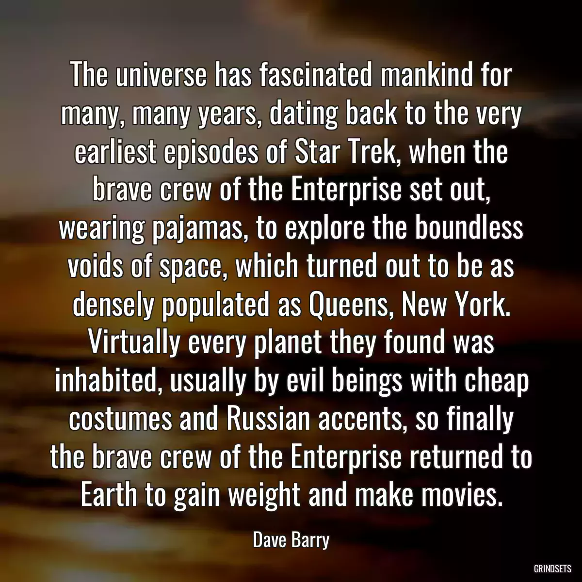 The universe has fascinated mankind for many, many years, dating back to the very earliest episodes of Star Trek, when the brave crew of the Enterprise set out, wearing pajamas, to explore the boundless voids of space, which turned out to be as densely populated as Queens, New York. Virtually every planet they found was inhabited, usually by evil beings with cheap costumes and Russian accents, so finally the brave crew of the Enterprise returned to Earth to gain weight and make movies.