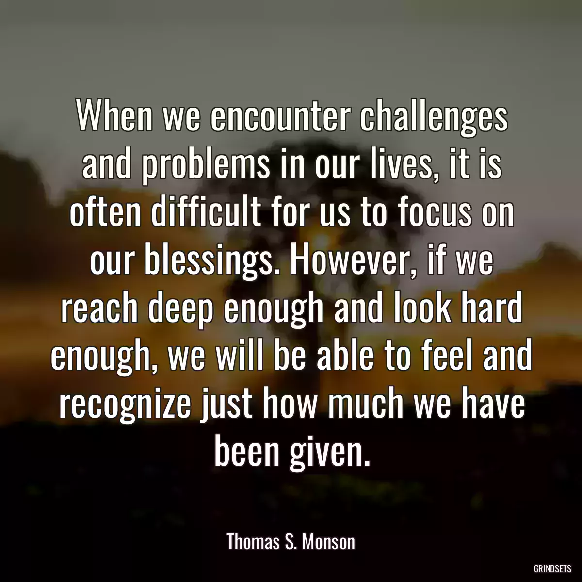 When we encounter challenges and problems in our lives, it is often difficult for us to focus on our blessings. However, if we reach deep enough and look hard enough, we will be able to feel and recognize just how much we have been given.