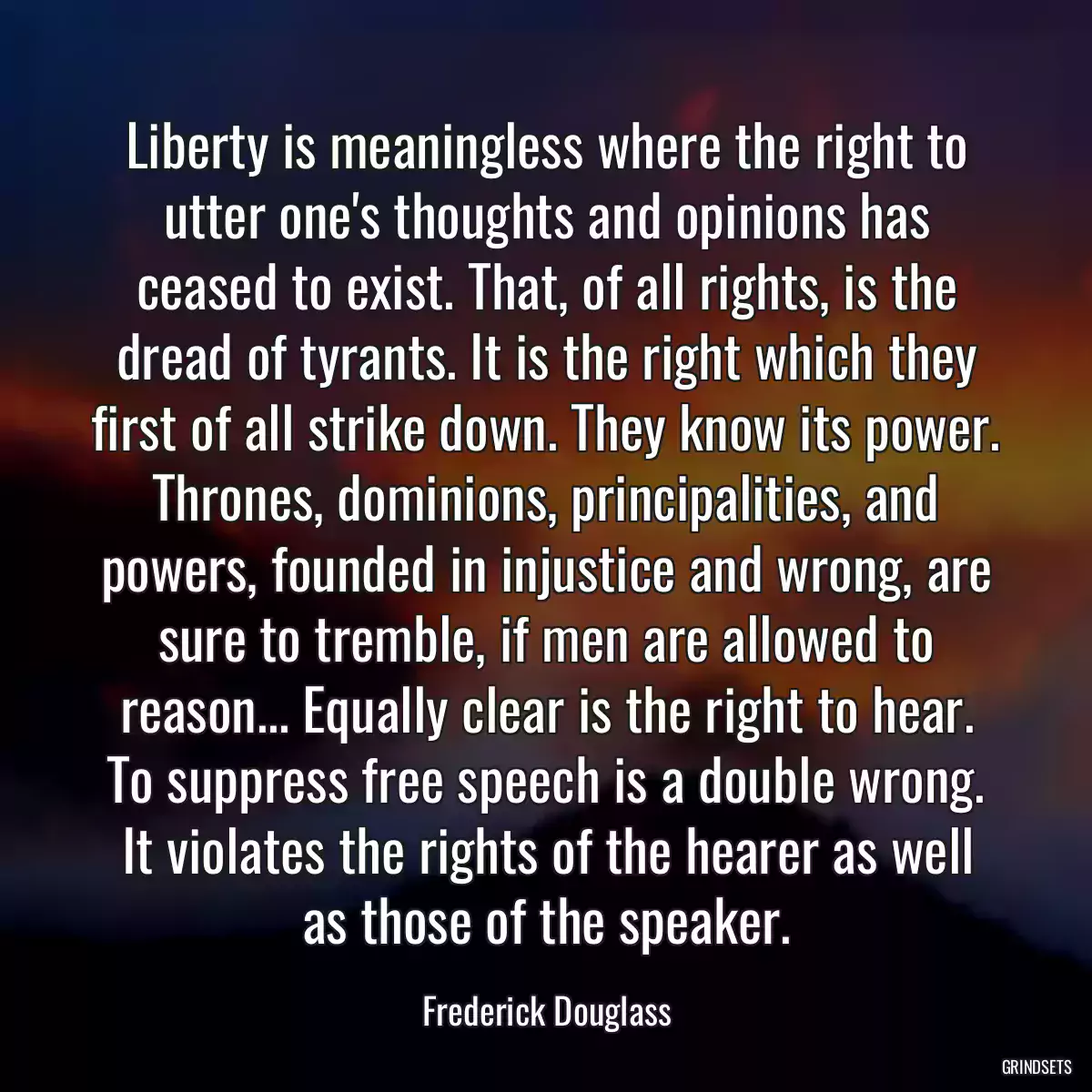 Liberty is meaningless where the right to utter one\'s thoughts and opinions has ceased to exist. That, of all rights, is the dread of tyrants. It is the right which they first of all strike down. They know its power. Thrones, dominions, principalities, and powers, founded in injustice and wrong, are sure to tremble, if men are allowed to reason... Equally clear is the right to hear. To suppress free speech is a double wrong. It violates the rights of the hearer as well as those of the speaker.