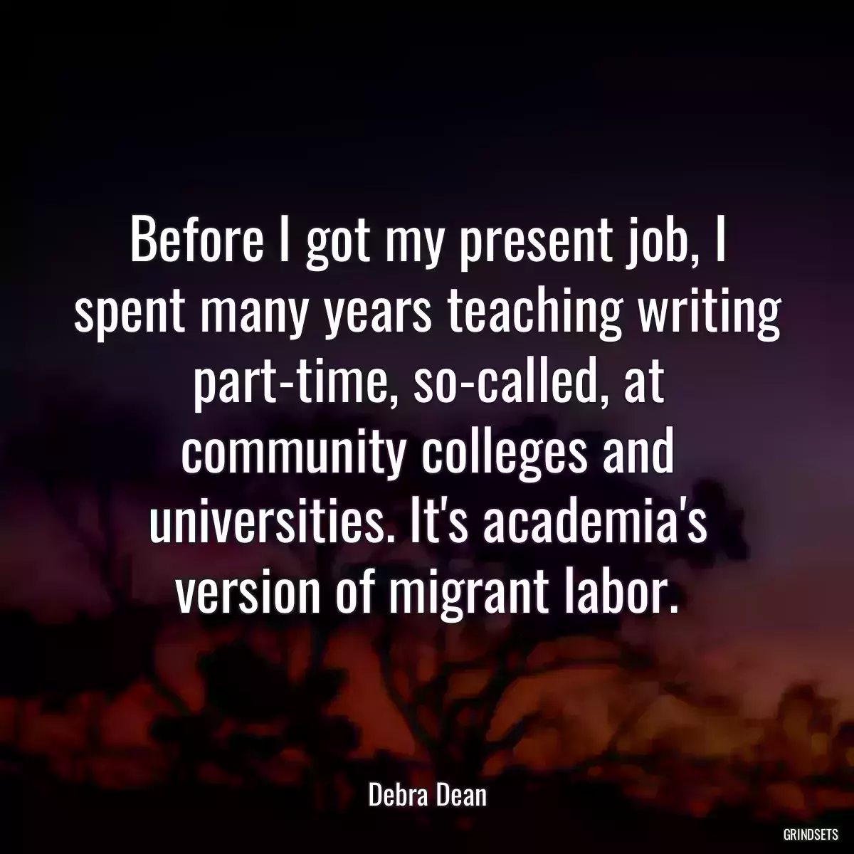 Before I got my present job, I spent many years teaching writing part-time, so-called, at community colleges and universities. It\'s academia\'s version of migrant labor.