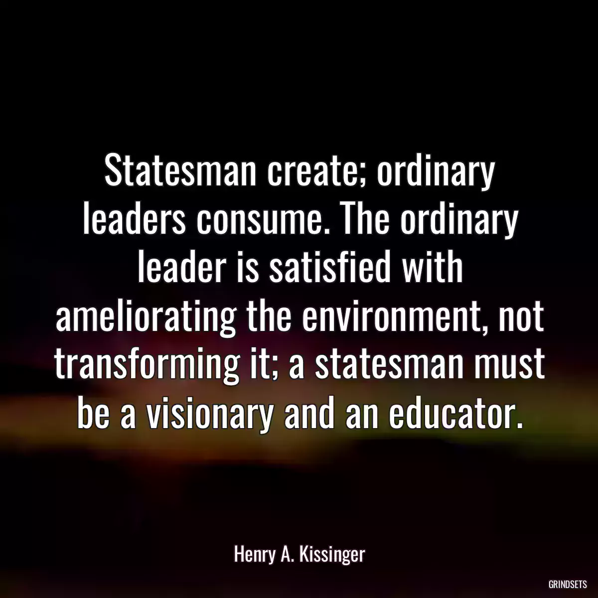 Statesman create; ordinary leaders consume. The ordinary leader is satisfied with ameliorating the environment, not transforming it; a statesman must be a visionary and an educator.