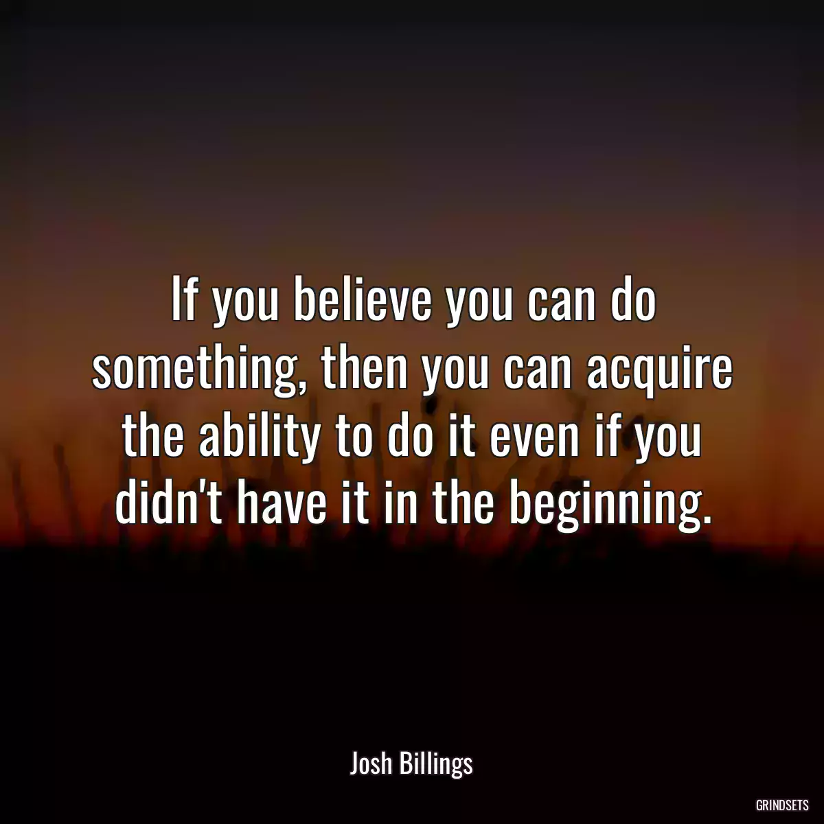 If you believe you can do something, then you can acquire the ability to do it even if you didn\'t have it in the beginning.