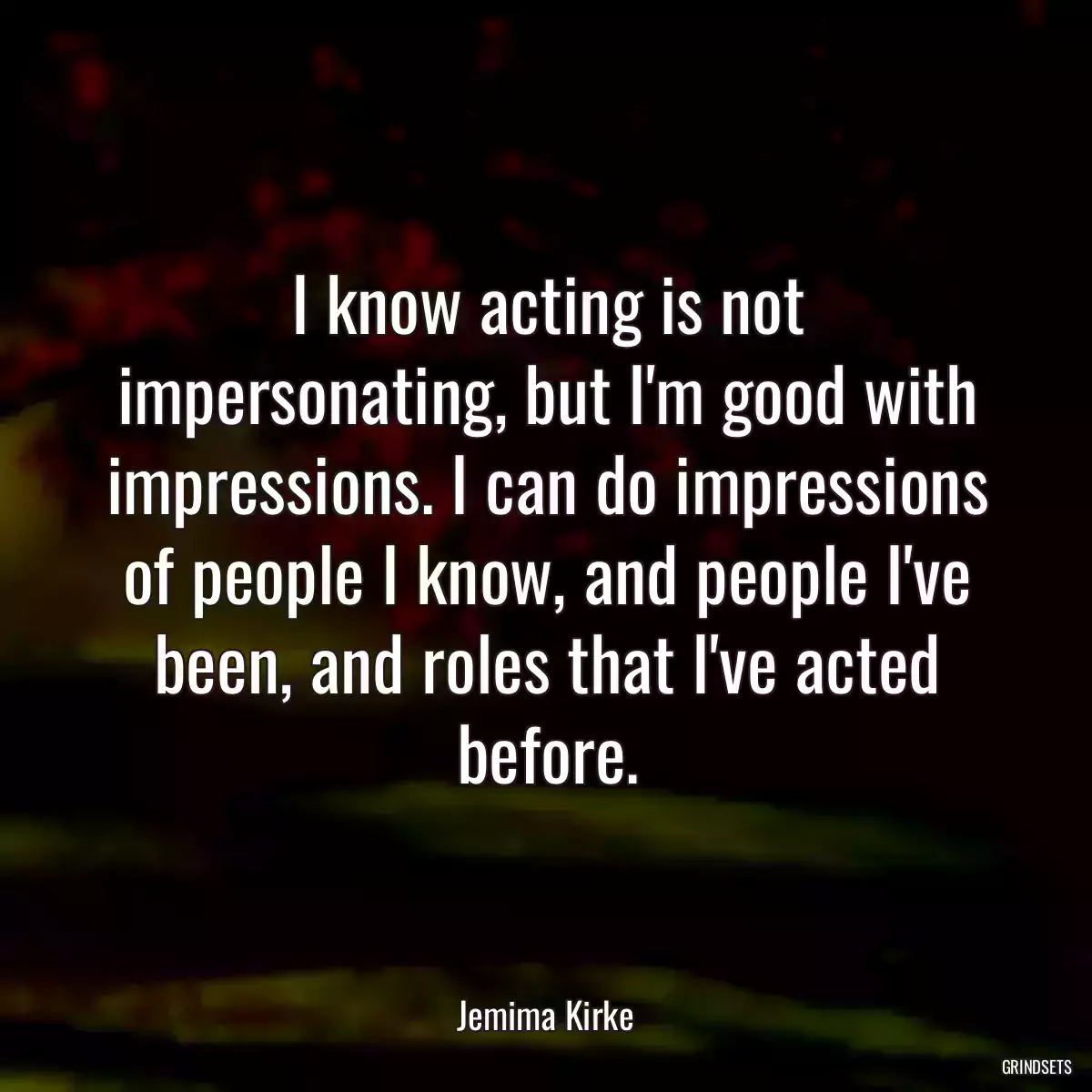 I know acting is not impersonating, but I\'m good with impressions. I can do impressions of people I know, and people I\'ve been, and roles that I\'ve acted before.