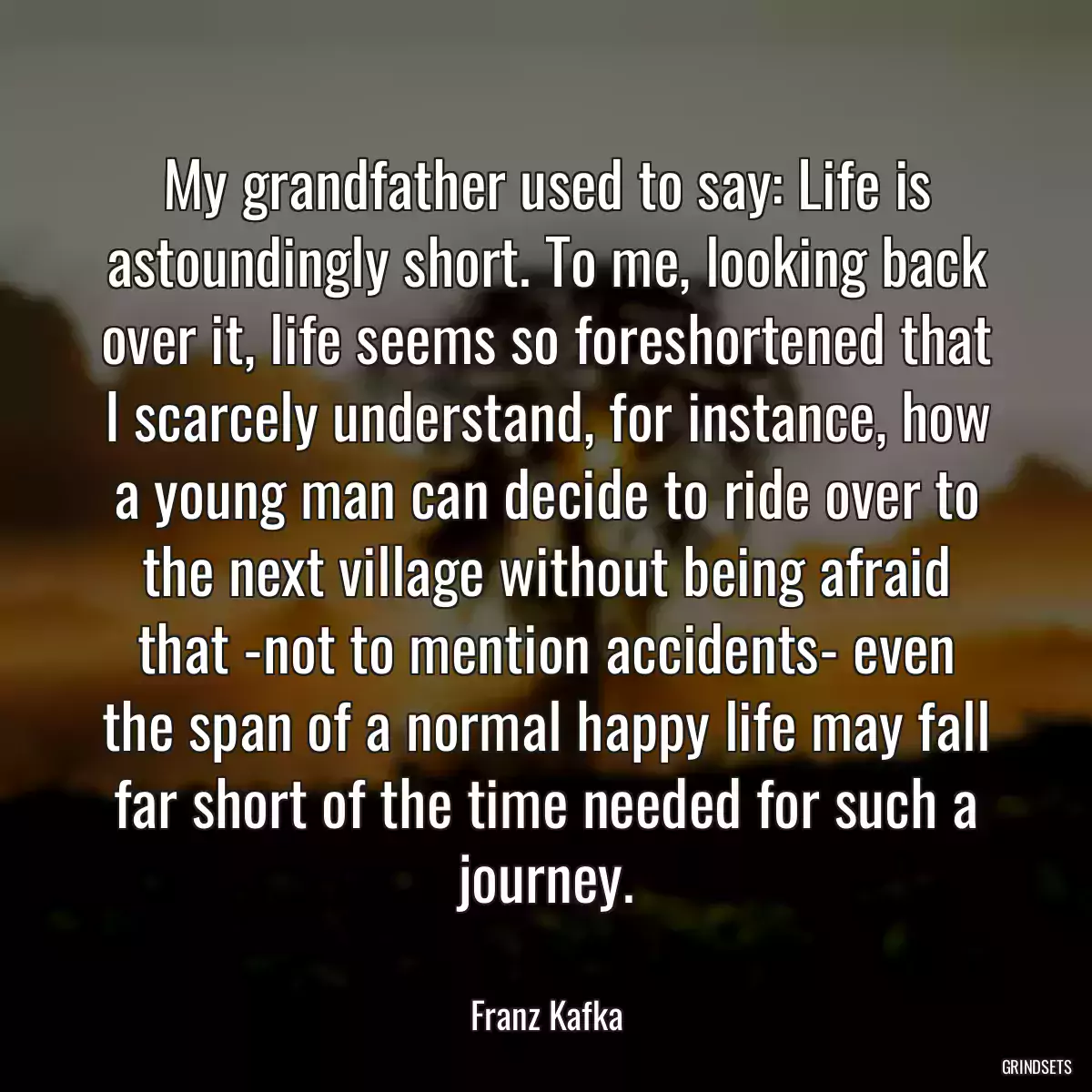 My grandfather used to say: Life is astoundingly short. To me, looking back over it, life seems so foreshortened that I scarcely understand, for instance, how a young man can decide to ride over to the next village without being afraid that -not to mention accidents- even the span of a normal happy life may fall far short of the time needed for such a journey.