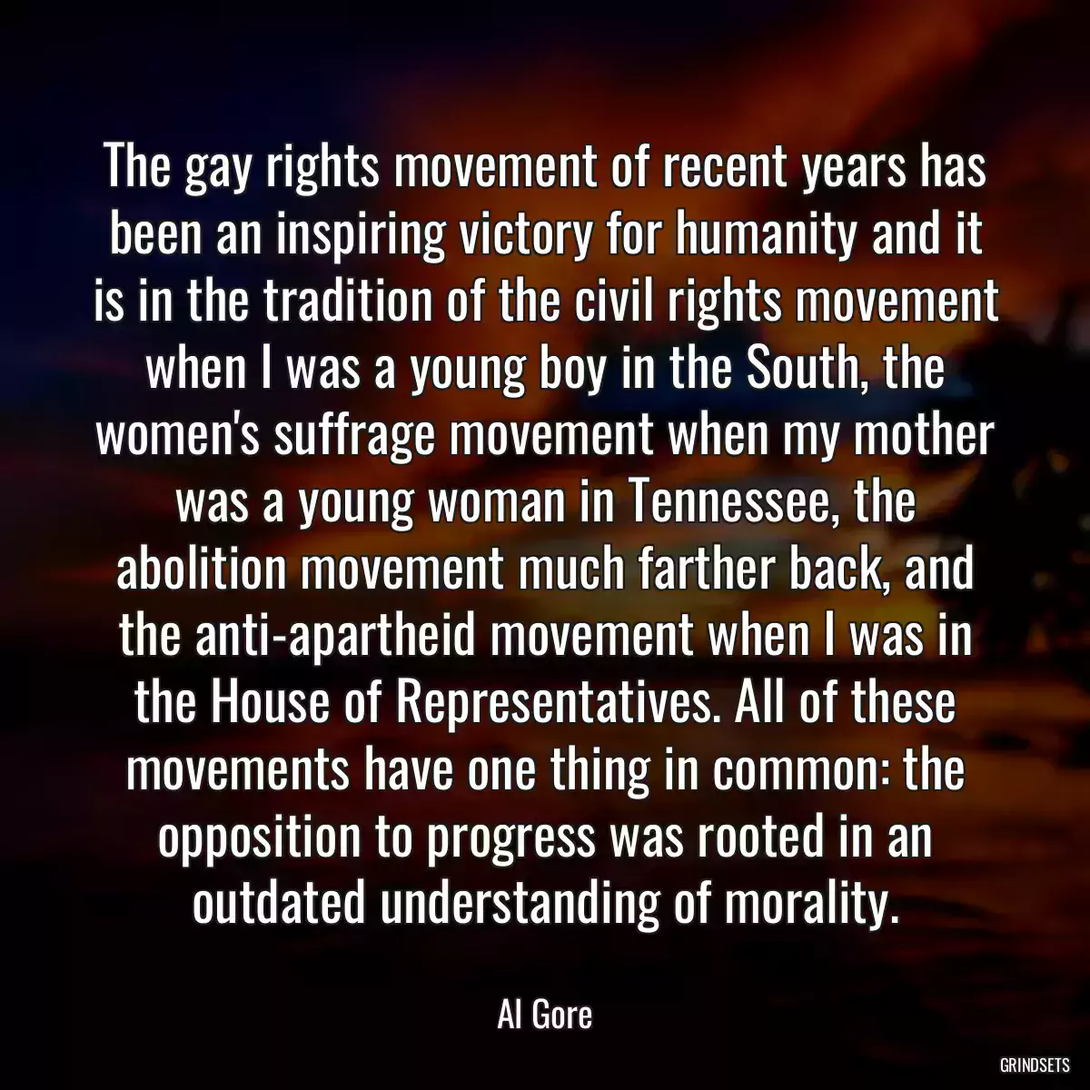 The gay rights movement of recent years has been an inspiring victory for humanity and it is in the tradition of the civil rights movement when I was a young boy in the South, the women\'s suffrage movement when my mother was a young woman in Tennessee, the abolition movement much farther back, and the anti-apartheid movement when I was in the House of Representatives. All of these movements have one thing in common: the opposition to progress was rooted in an outdated understanding of morality.