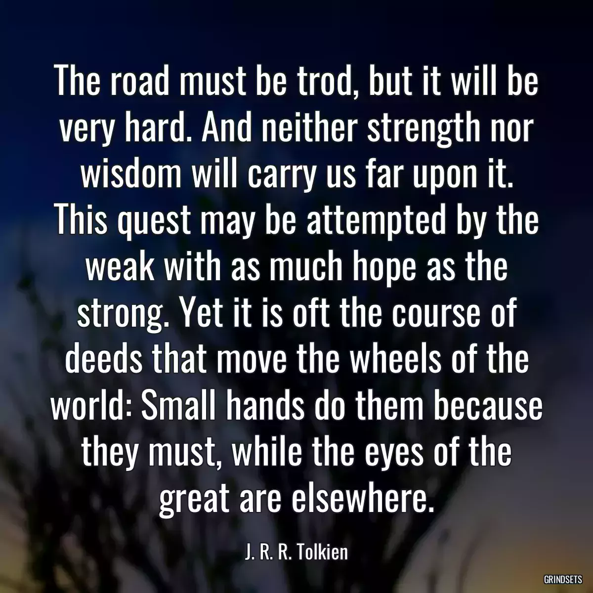 The road must be trod, but it will be very hard. And neither strength nor wisdom will carry us far upon it. This quest may be attempted by the weak with as much hope as the strong. Yet it is oft the course of deeds that move the wheels of the world: Small hands do them because they must, while the eyes of the great are elsewhere.