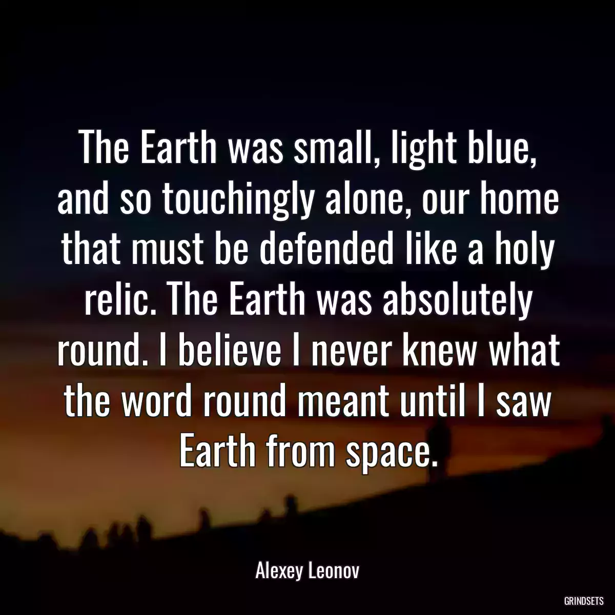 The Earth was small, light blue, and so touchingly alone, our home that must be defended like a holy relic. The Earth was absolutely round. I believe I never knew what the word round meant until I saw Earth from space.