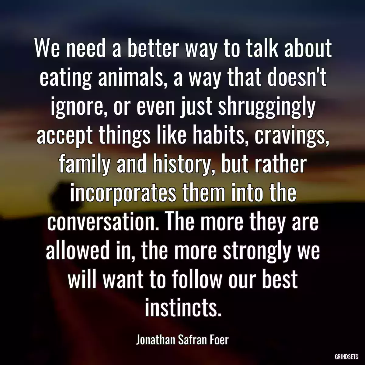 We need a better way to talk about eating animals, a way that doesn\'t ignore, or even just shruggingly accept things like habits, cravings, family and history, but rather incorporates them into the conversation. The more they are allowed in, the more strongly we will want to follow our best instincts.