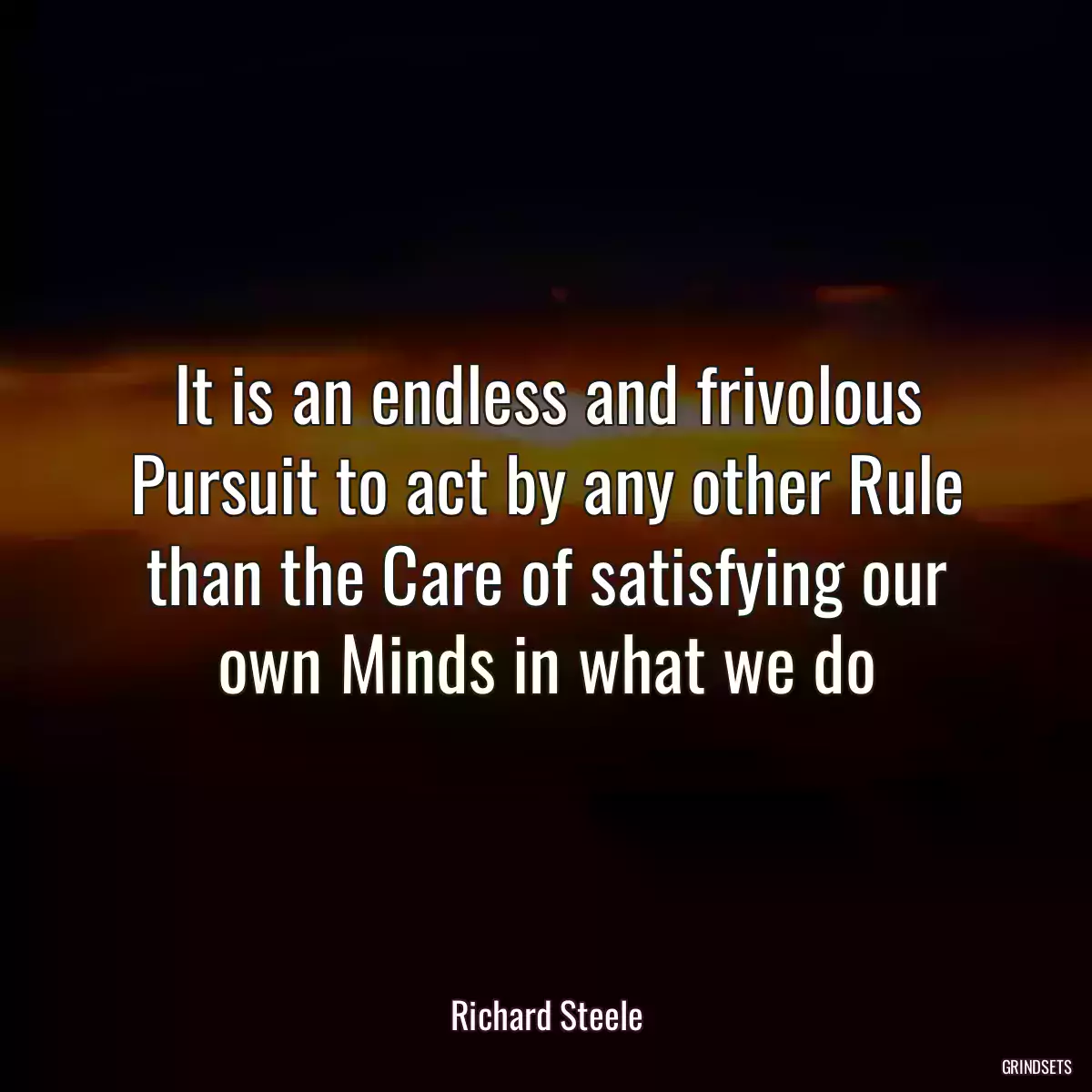 It is an endless and frivolous Pursuit to act by any other Rule than the Care of satisfying our own Minds in what we do