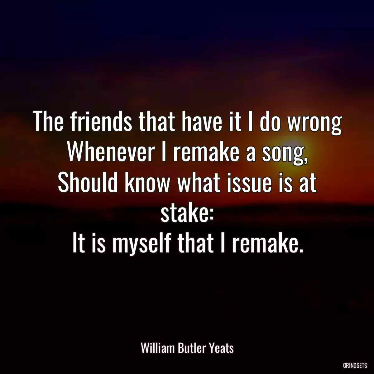 The friends that have it I do wrong
Whenever I remake a song,
Should know what issue is at stake:
It is myself that I remake.