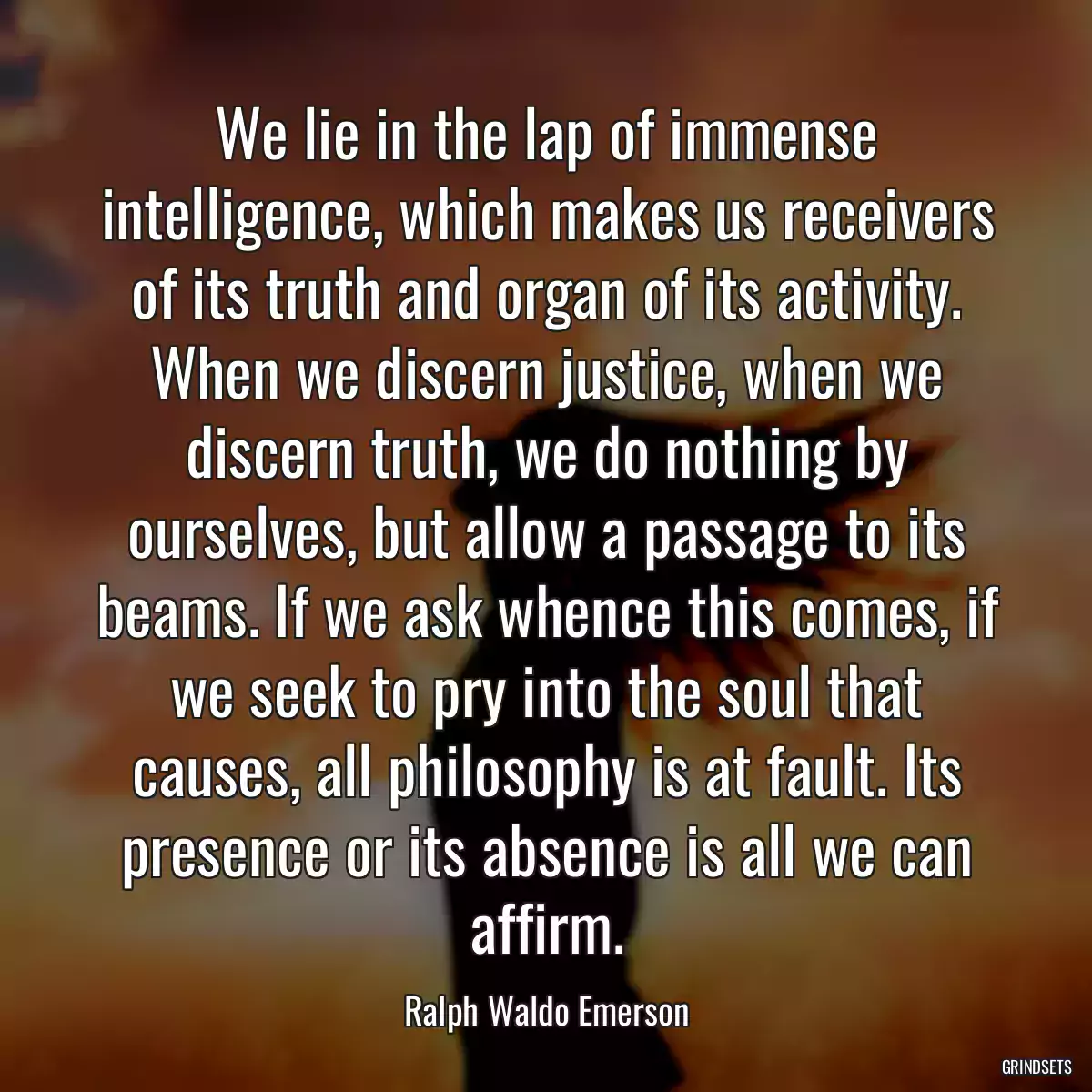 We lie in the lap of immense intelligence, which makes us receivers of its truth and organ of its activity. When we discern justice, when we discern truth, we do nothing by ourselves, but allow a passage to its beams. If we ask whence this comes, if we seek to pry into the soul that causes, all philosophy is at fault. Its presence or its absence is all we can affirm.