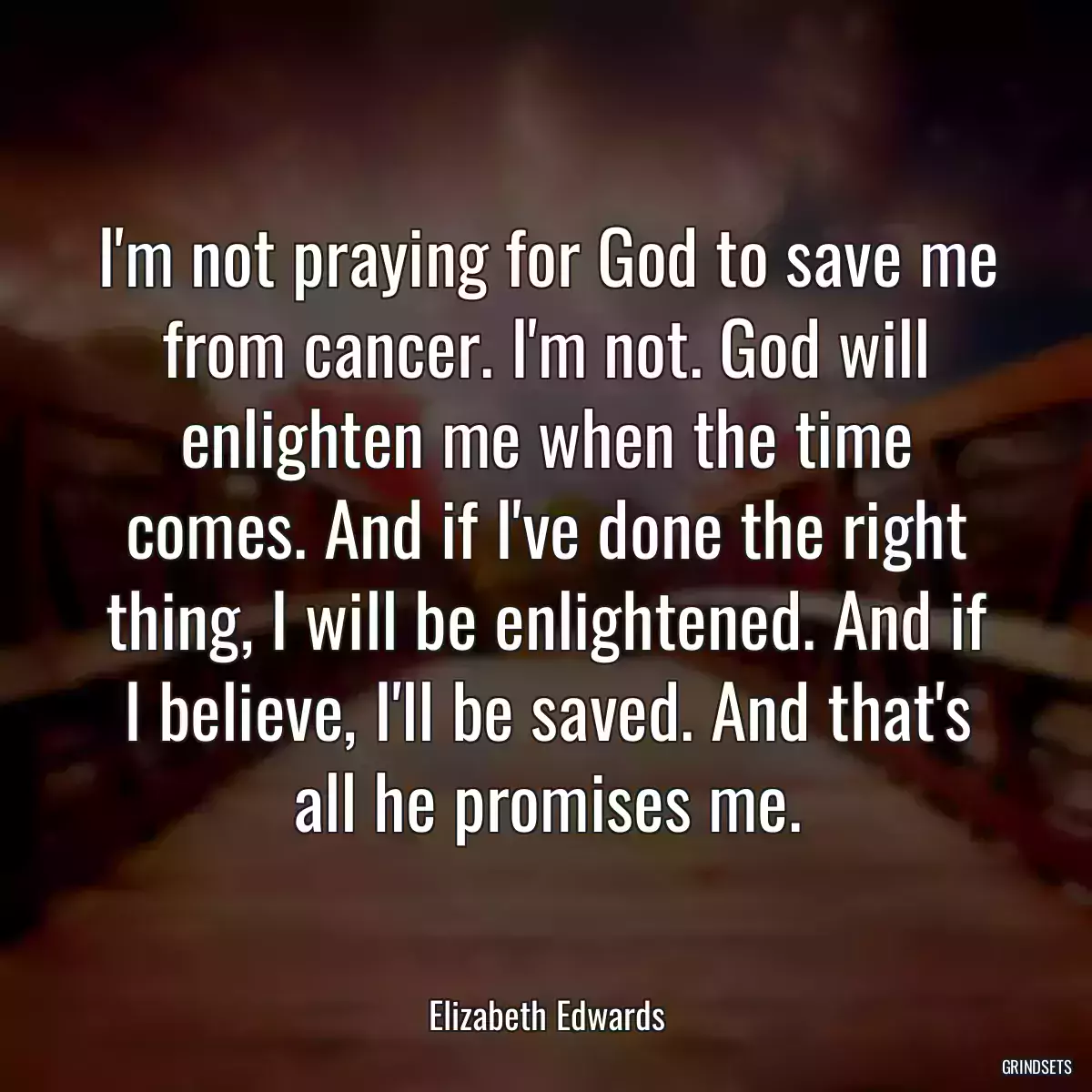 I\'m not praying for God to save me from cancer. I\'m not. God will enlighten me when the time comes. And if I\'ve done the right thing, I will be enlightened. And if I believe, I\'ll be saved. And that\'s all he promises me.