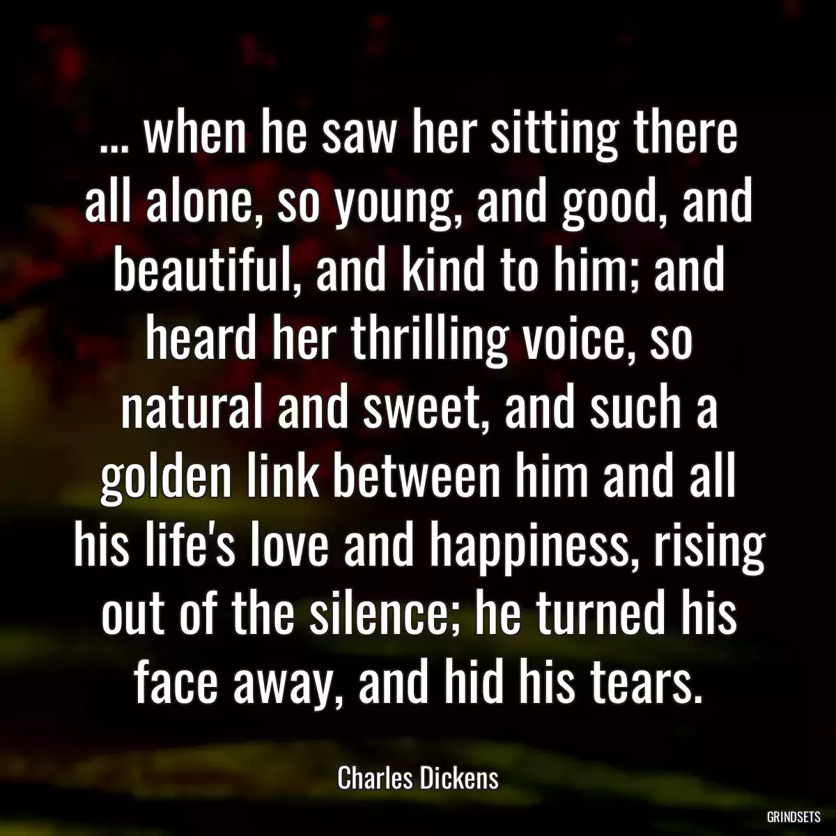 ... when he saw her sitting there all alone, so young, and good, and beautiful, and kind to him; and heard her thrilling voice, so natural and sweet, and such a golden link between him and all his life\'s love and happiness, rising out of the silence; he turned his face away, and hid his tears.