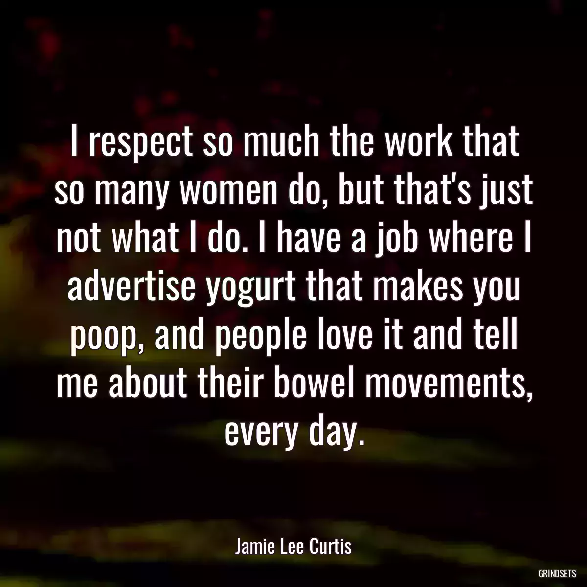 I respect so much the work that so many women do, but that\'s just not what I do. I have a job where I advertise yogurt that makes you poop, and people love it and tell me about their bowel movements, every day.