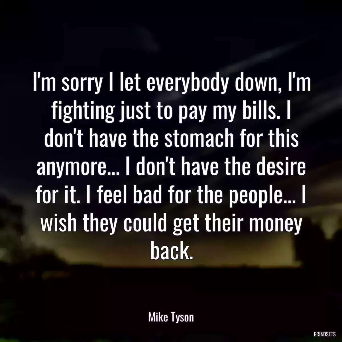 I\'m sorry I let everybody down, I\'m fighting just to pay my bills. I don\'t have the stomach for this anymore... I don\'t have the desire for it. I feel bad for the people... I wish they could get their money back.