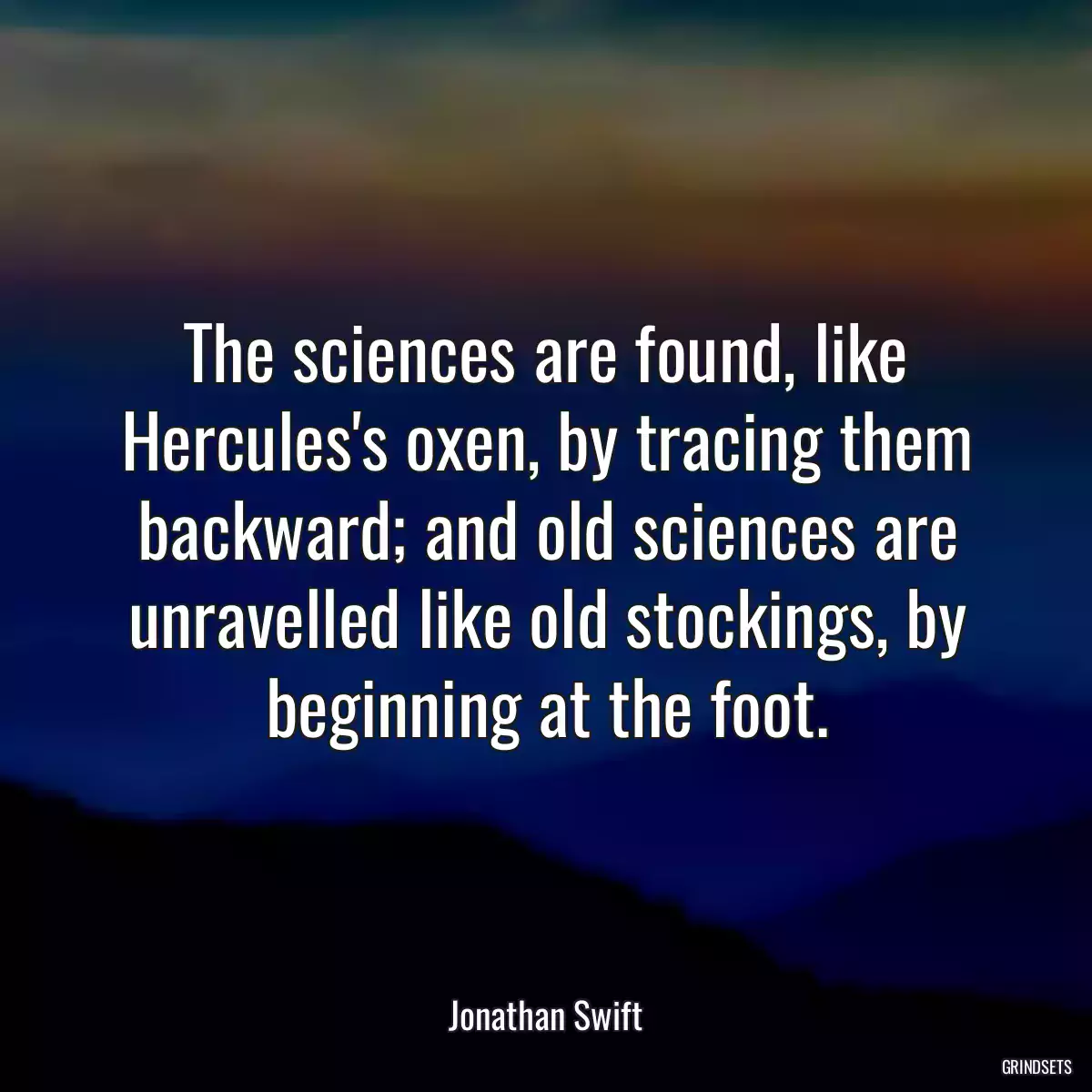 The sciences are found, like Hercules\'s oxen, by tracing them backward; and old sciences are unravelled like old stockings, by beginning at the foot.