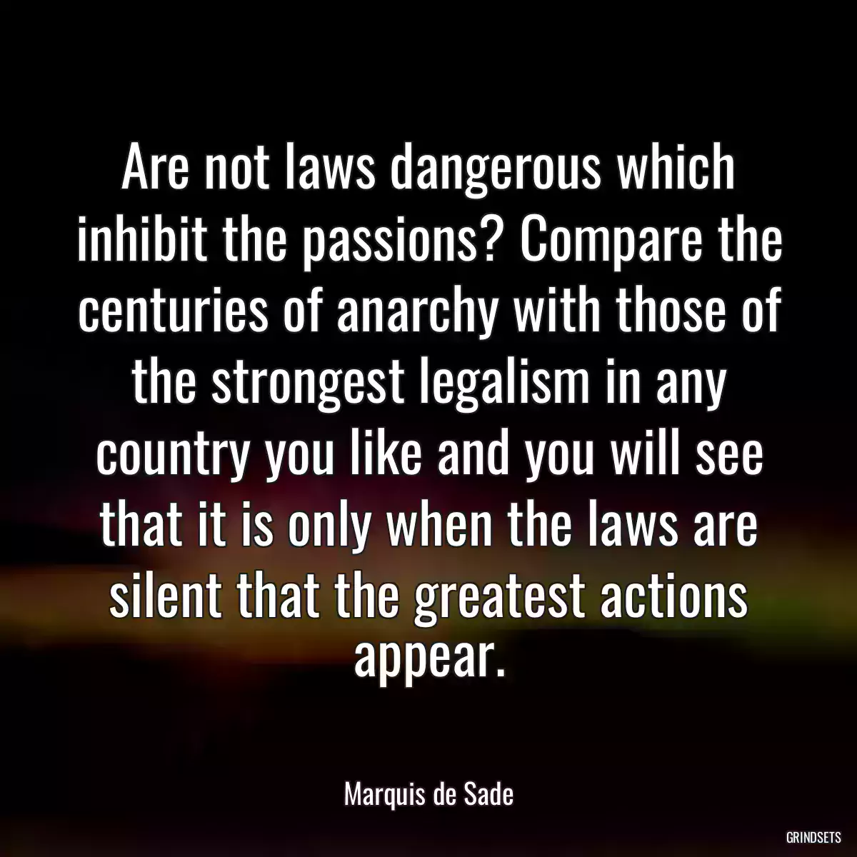 Are not laws dangerous which inhibit the passions? Compare the centuries of anarchy with those of the strongest legalism in any country you like and you will see that it is only when the laws are silent that the greatest actions appear.