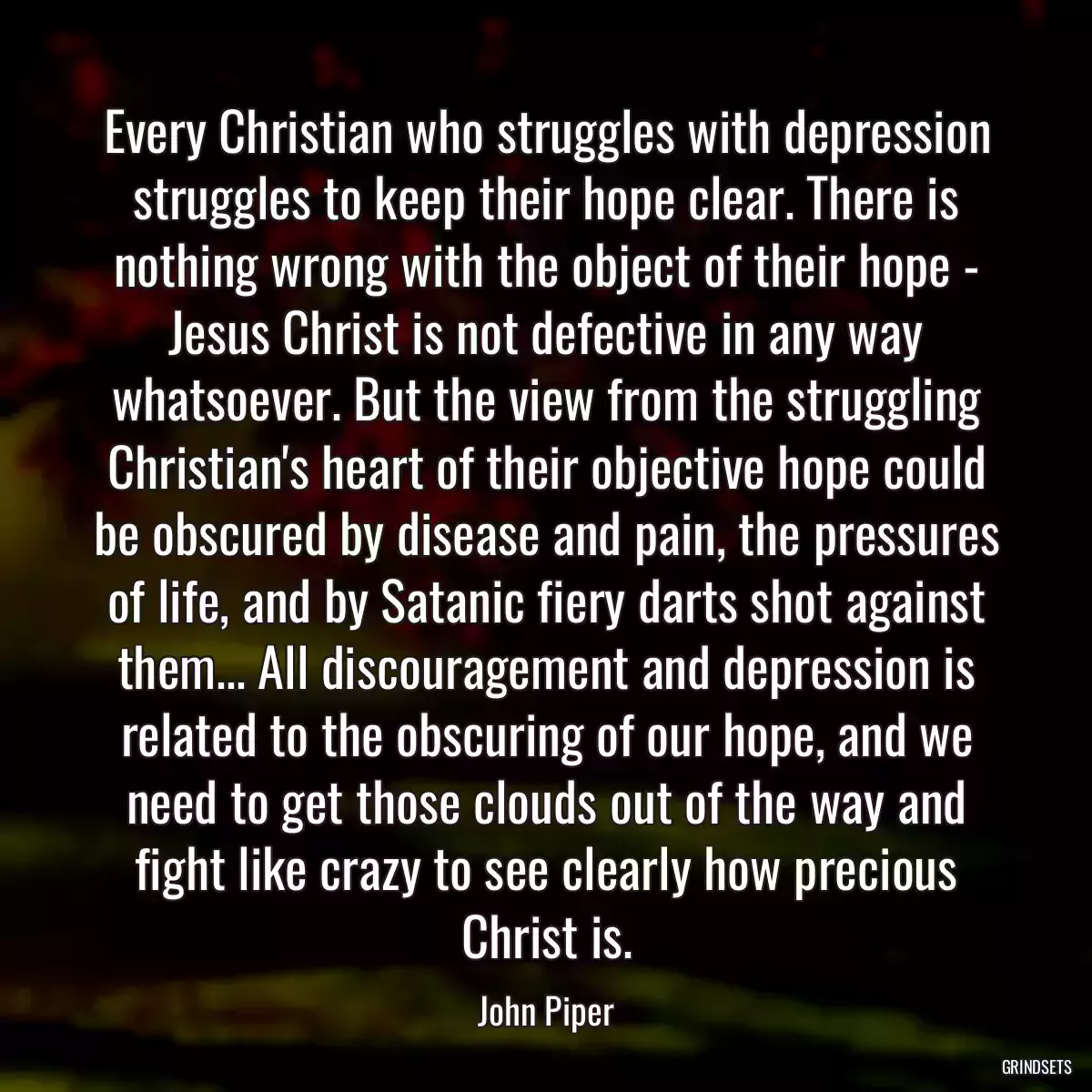 Every Christian who struggles with depression struggles to keep their hope clear. There is nothing wrong with the object of their hope - Jesus Christ is not defective in any way whatsoever. But the view from the struggling Christian\'s heart of their objective hope could be obscured by disease and pain, the pressures of life, and by Satanic fiery darts shot against them... All discouragement and depression is related to the obscuring of our hope, and we need to get those clouds out of the way and fight like crazy to see clearly how precious Christ is.