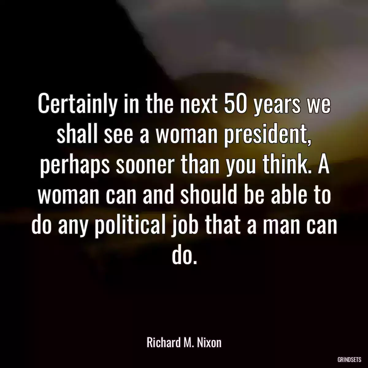 Certainly in the next 50 years we shall see a woman president, perhaps sooner than you think. A woman can and should be able to do any political job that a man can do.