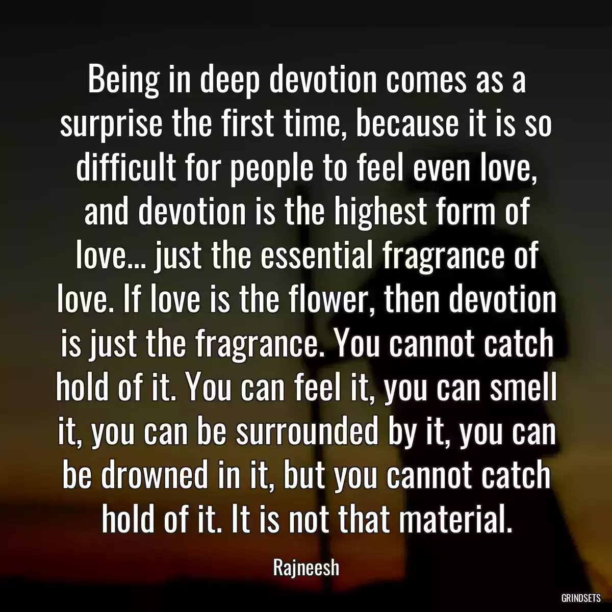 Being in deep devotion comes as a surprise the first time, because it is so difficult for people to feel even love, and devotion is the highest form of love... just the essential fragrance of love. If love is the flower, then devotion is just the fragrance. You cannot catch hold of it. You can feel it, you can smell it, you can be surrounded by it, you can be drowned in it, but you cannot catch hold of it. It is not that material.