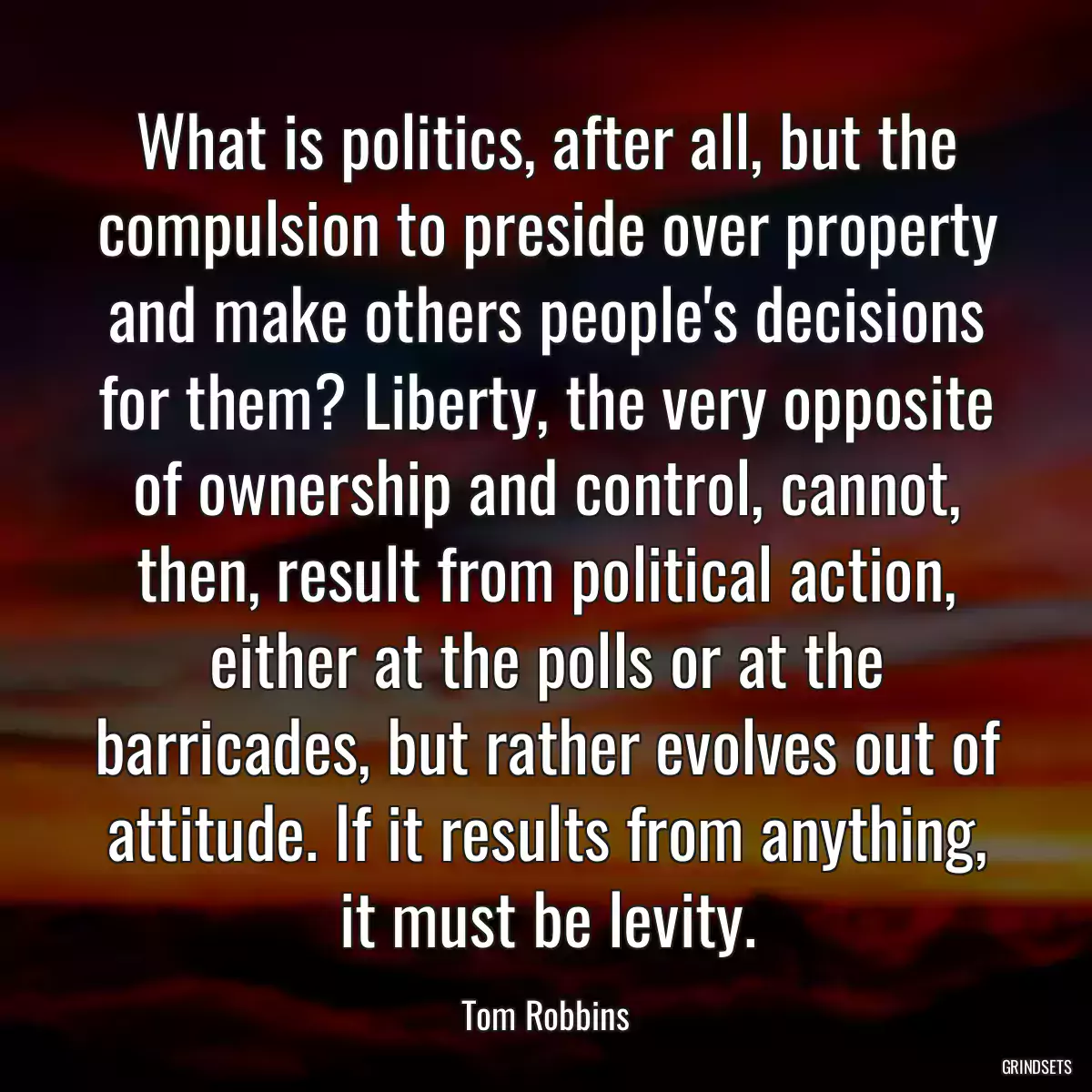 What is politics, after all, but the compulsion to preside over property and make others people\'s decisions for them? Liberty, the very opposite of ownership and control, cannot, then, result from political action, either at the polls or at the barricades, but rather evolves out of attitude. If it results from anything, it must be levity.