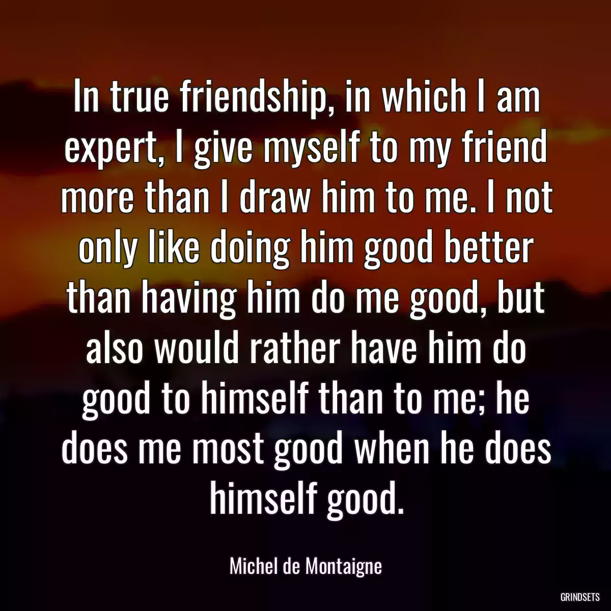 In true friendship, in which I am expert, I give myself to my friend more than I draw him to me. I not only like doing him good better than having him do me good, but also would rather have him do good to himself than to me; he does me most good when he does himself good.