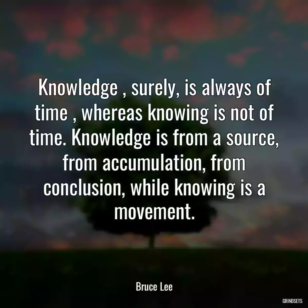 Knowledge , surely, is always of time , whereas knowing is not of time. Knowledge is from a source, from accumulation, from conclusion, while knowing is a movement.