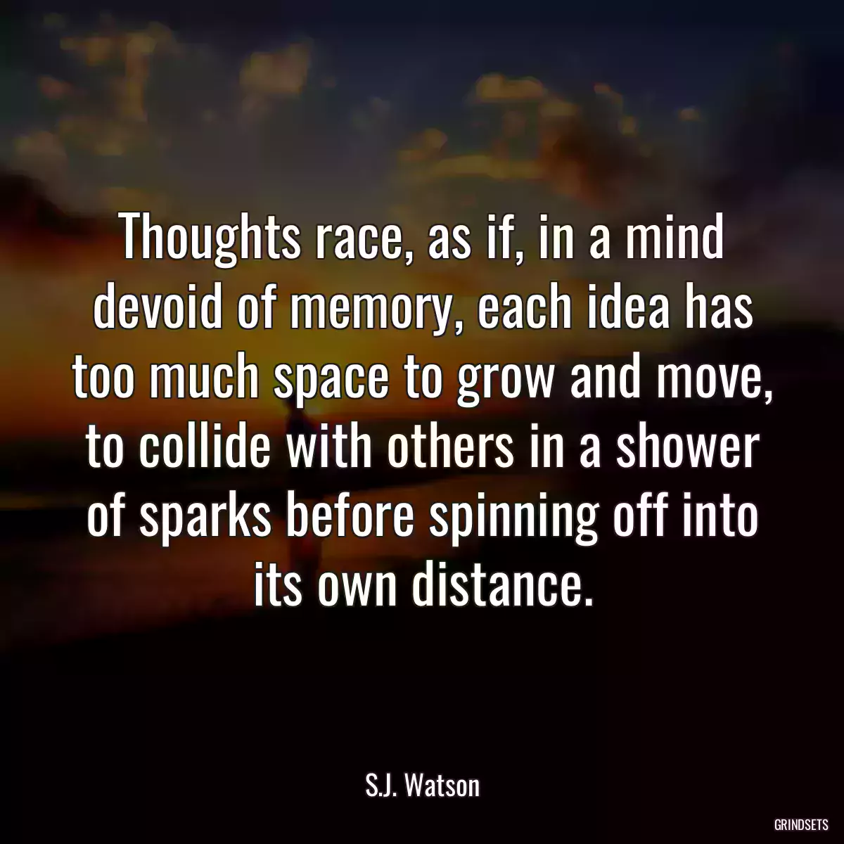 Thoughts race, as if, in a mind devoid of memory, each idea has too much space to grow and move, to collide with others in a shower of sparks before spinning off into its own distance.