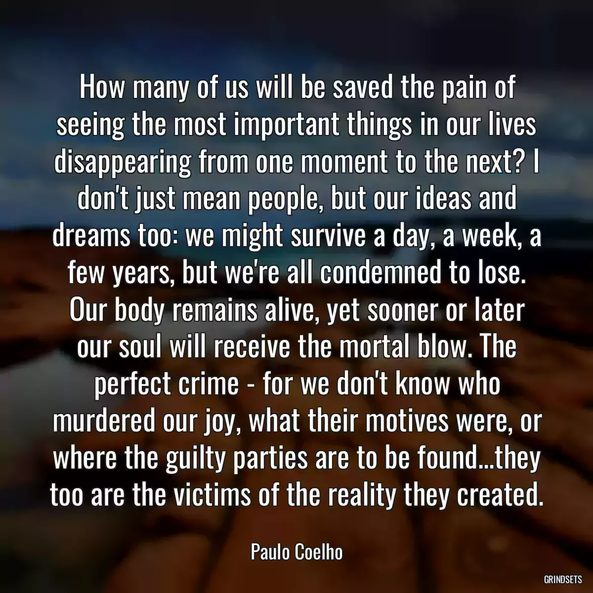 How many of us will be saved the pain of seeing the most important things in our lives disappearing from one moment to the next? I don\'t just mean people, but our ideas and dreams too: we might survive a day, a week, a few years, but we\'re all condemned to lose. Our body remains alive, yet sooner or later our soul will receive the mortal blow. The perfect crime - for we don\'t know who murdered our joy, what their motives were, or where the guilty parties are to be found...they too are the victims of the reality they created.
