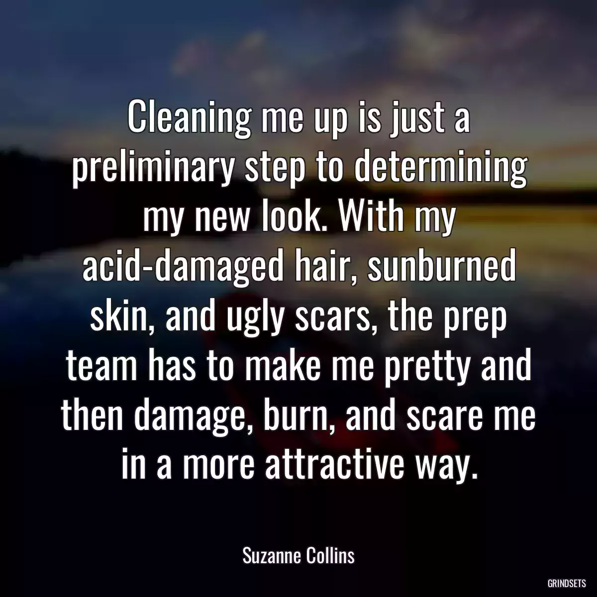 Cleaning me up is just a preliminary step to determining my new look. With my acid-damaged hair, sunburned skin, and ugly scars, the prep team has to make me pretty and then damage, burn, and scare me in a more attractive way.