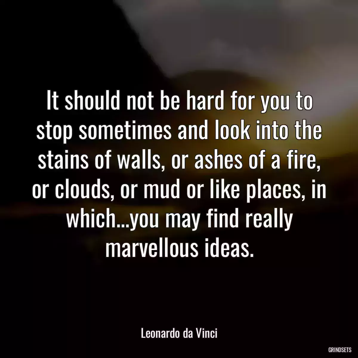 It should not be hard for you to stop sometimes and look into the stains of walls, or ashes of a fire, or clouds, or mud or like places, in which...you may find really marvellous ideas.