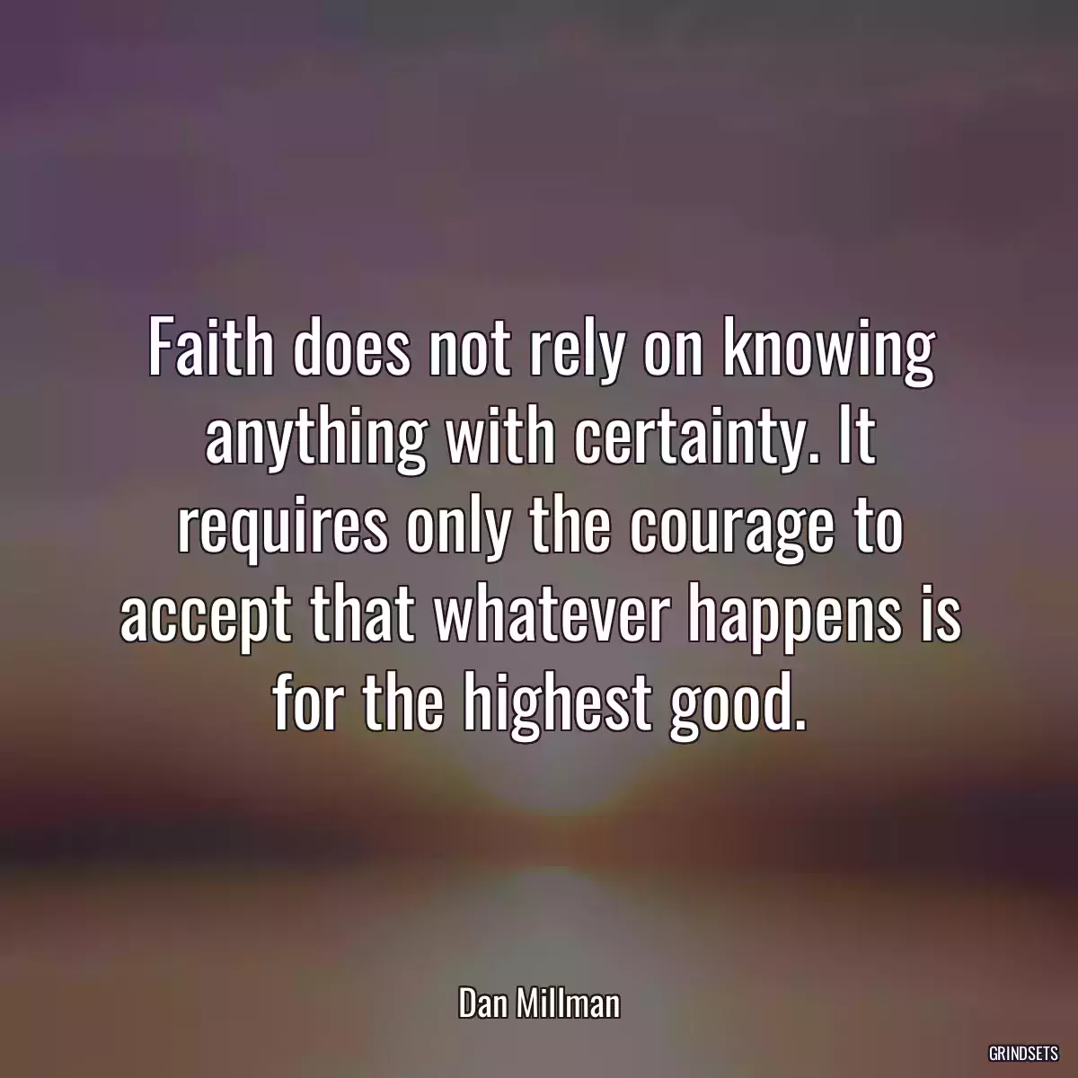 Faith does not rely on knowing anything with certainty. It requires only the courage to accept that whatever happens is for the highest good.