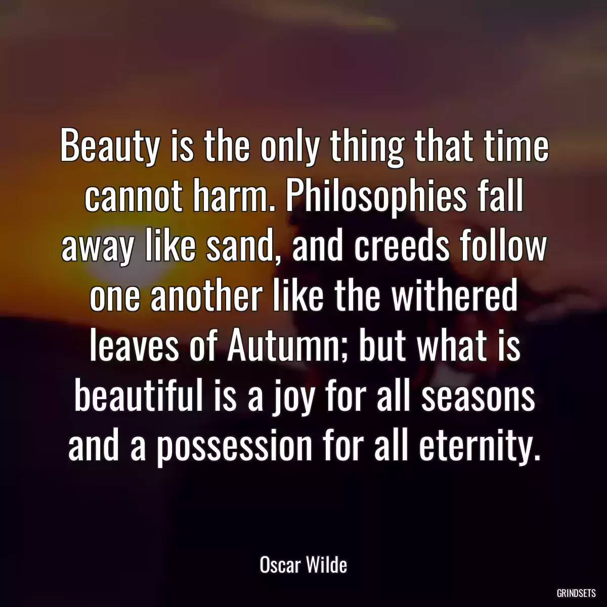 Beauty is the only thing that time cannot harm. Philosophies fall away like sand, and creeds follow one another like the withered leaves of Autumn; but what is beautiful is a joy for all seasons and a possession for all eternity.