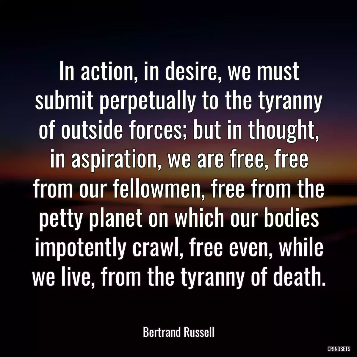 In action, in desire, we must submit perpetually to the tyranny of outside forces; but in thought, in aspiration, we are free, free from our fellowmen, free from the petty planet on which our bodies impotently crawl, free even, while we live, from the tyranny of death.