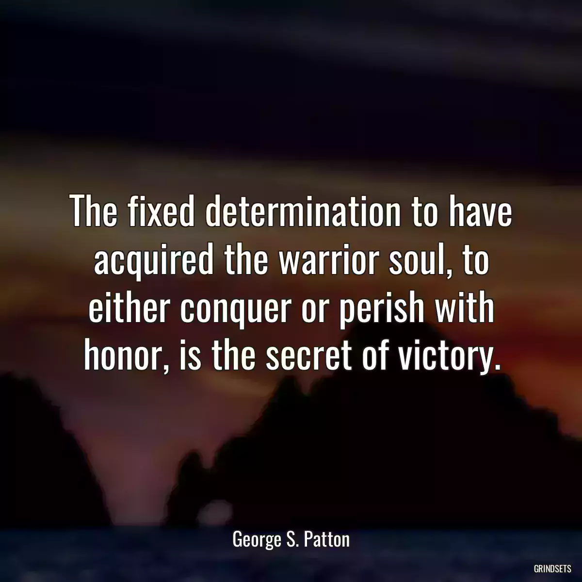 The fixed determination to have acquired the warrior soul, to either conquer or perish with honor, is the secret of victory.