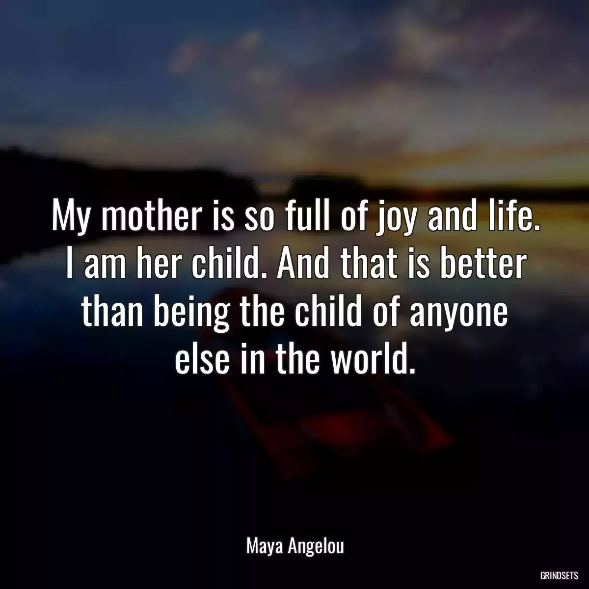 My mother is so full of joy and life. I am her child. And that is better than being the child of anyone else in the world.