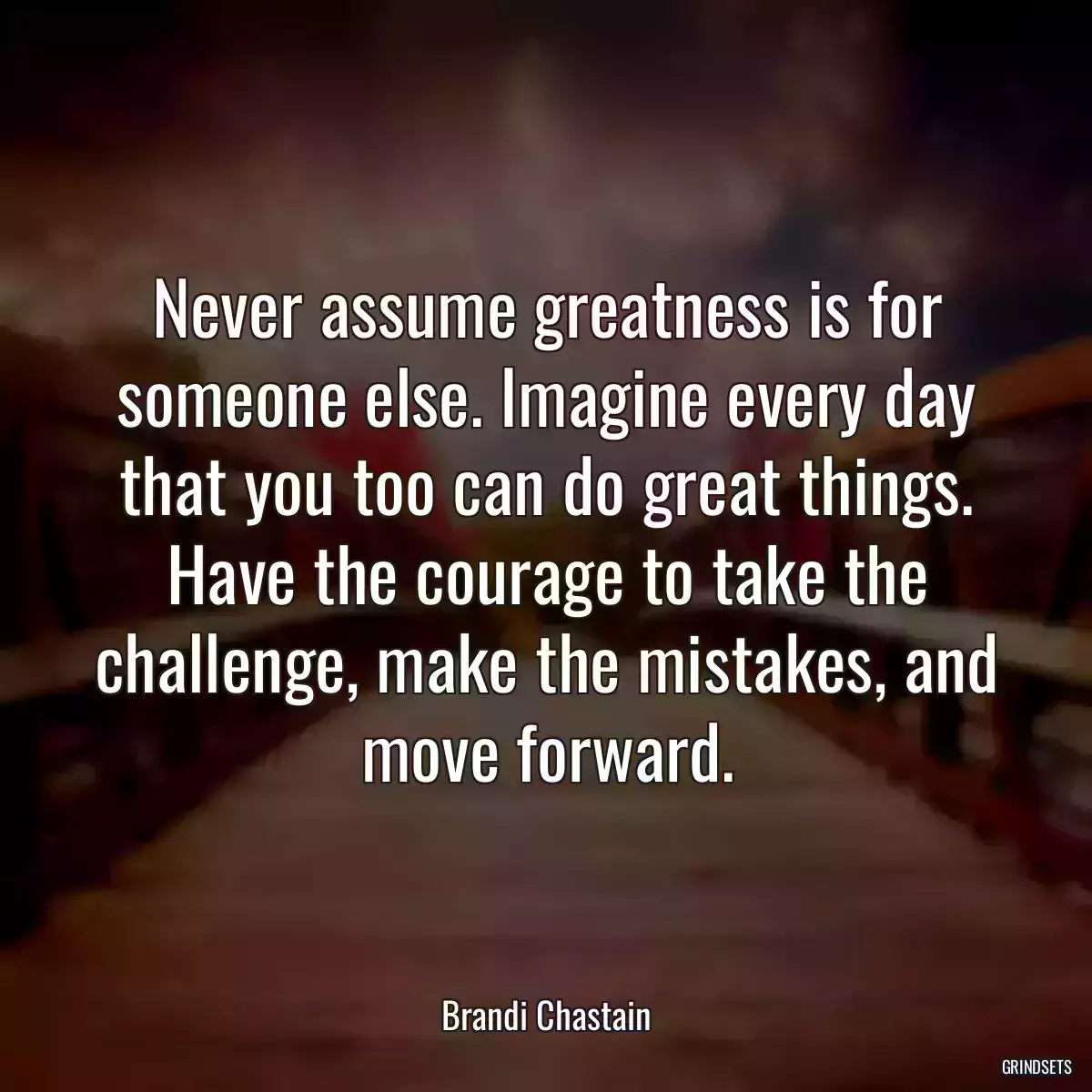 Never assume greatness is for someone else. Imagine every day that you too can do great things. Have the courage to take the challenge, make the mistakes, and move forward.