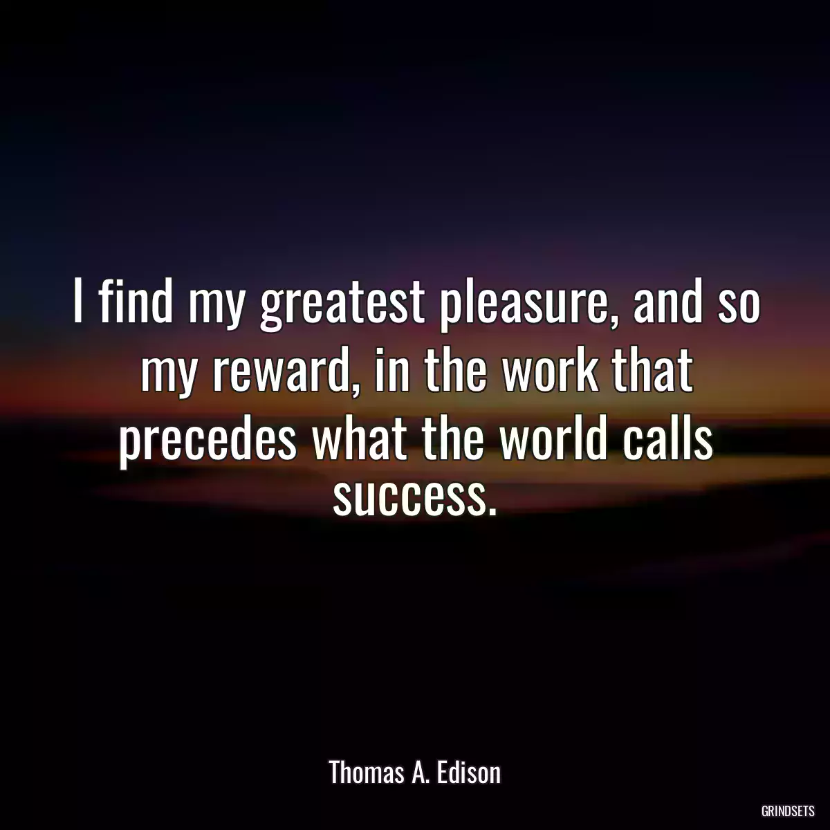 I find my greatest pleasure, and so my reward, in the work that precedes what the world calls success.