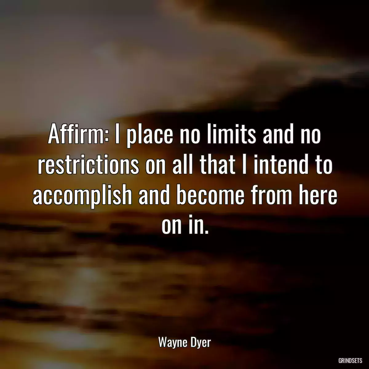 Affirm: I place no limits and no restrictions on all that I intend to accomplish and become from here on in.