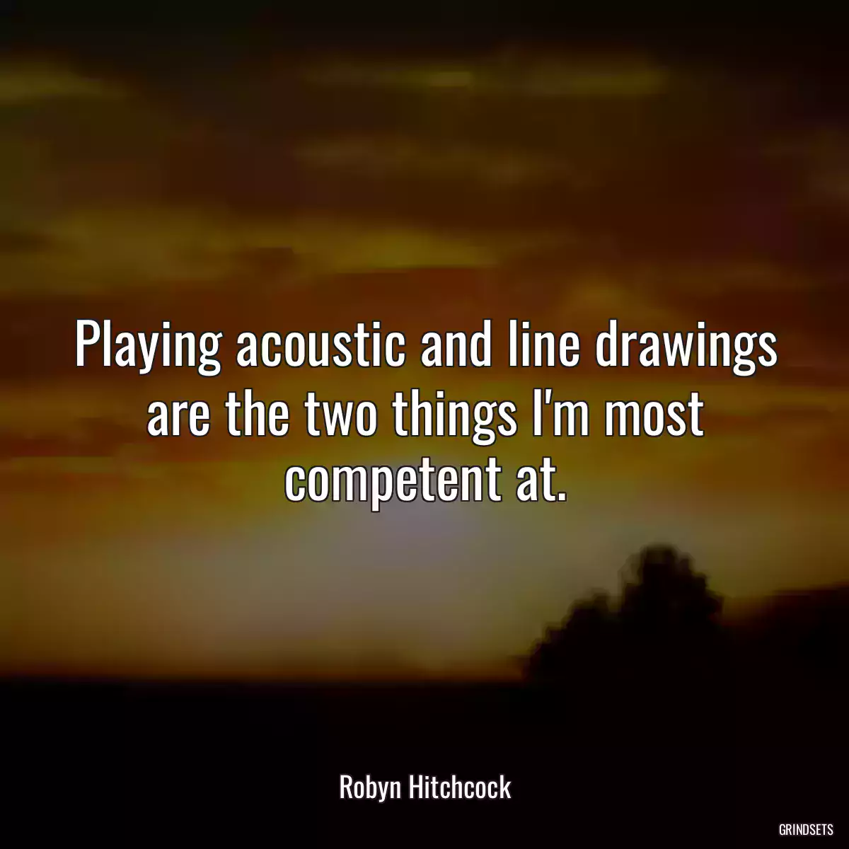 Playing acoustic and line drawings are the two things I\'m most competent at.