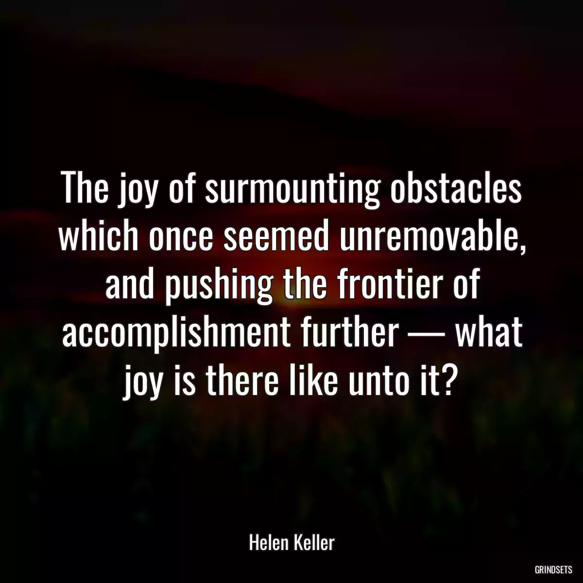 The joy of surmounting obstacles which once seemed unremovable, and pushing the frontier of accomplishment further — what joy is there like unto it?